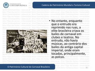 42
Cadeira de Património Mundial e Turismo Cultural
O Património Cultural do Carnaval Brasileiro
• No entanto, enquanto
que o entrudo era
reprimido nas ruas, a
elite brasileira criava os
bailes de carnaval em
clubes e teatros. No
entrudo, não havia
músicas, ao contrário dos
bailes da antiga capital
imperial, onde eram
tocadas, principalmente,
as polcas.
 