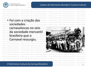 43
Cadeira de Património Mundial e Turismo Cultural
O Património Cultural do Carnaval Brasileiro
• Foi com a criação das
sociedades
carnavalescas no seio
da sociedade mercantil
brasileira que o
Carnaval ressurgiu.
 