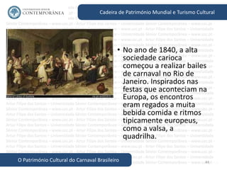 44
Cadeira de Património Mundial e Turismo Cultural
O Património Cultural do Carnaval Brasileiro
• No ano de 1840, a alta
sociedade carioca
começou a realizar bailes
de carnaval no Rio de
Janeiro. Inspirados nas
festas que aconteciam na
Europa, os encontros
eram regados a muita
bebida comida e ritmos
tipicamente europeus,
como a valsa, a
quadrilha.
 
