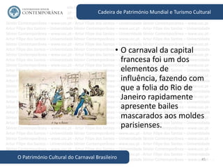 45
Cadeira de Património Mundial e Turismo Cultural
O Património Cultural do Carnaval Brasileiro
• O carnaval da capital
francesa foi um dos
elementos de
influência, fazendo com
que a folia do Rio de
Janeiro rapidamente
apresente bailes
mascarados aos moldes
parisienses.
 