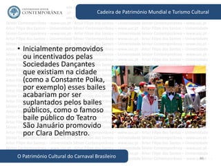 46
Cadeira de Património Mundial e Turismo Cultural
O Património Cultural do Carnaval Brasileiro
• Inicialmente promovidos
ou incentivados pelas
Sociedades Dançantes
que existiam na cidade
(como a Constante Polka,
por exemplo) esses bailes
acabariam por ser
suplantados pelos bailes
públicos, como o famoso
baile público do Teatro
São Januário promovido
por Clara Delmastro.
 