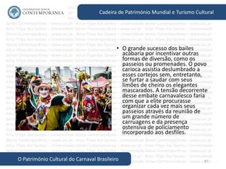 47
Cadeira de Património Mundial e Turismo Cultural
O Património Cultural do Carnaval Brasileiro
• O grande sucesso dos bailes
acabaria por incentivar outras
formas de diversão, como os
passeios ou promenades. O povo
carioca assistia deslumbrado a
esses cortejos sem, entretanto,
se furtar a saudar com seus
limões de cheiro os elegantes
mascarados. A tensão decorrente
desse embate carnavalesco faria
com que a elite procurasse
organizar cada vez mais seus
passeios através da reunião de
um grande número de
carruagens e da presença
ostensiva de policiamento
incorporado aos desfiles.
 