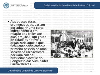 48
Cadeira de Património Mundial e Turismo Cultural
O Património Cultural do Carnaval Brasileiro
• Aos poucos essas
promenades acabariam
por adquirir uma certa
independência em
relação aos bailes até
que, em 1855, um grupo
de cidadãos notáveis
organizaria aquele que
ficou conhecido como o
primeiro passeio de uma
sociedade carnavalesca
por uma cidade
brasileira: o desfile do
Congresso das Sumidades
Carnavalescas.
 