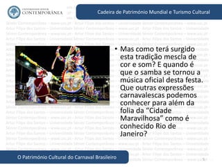 5
Cadeira de Património Mundial e Turismo Cultural
O Património Cultural do Carnaval Brasileiro
• Mas como terá surgido
esta tradição mescla de
cor e som? E quando é
que o samba se tornou a
música oficial desta festa.
Que outras expressões
carnavalescas podemos
conhecer para além da
folia da “Cidade
Maravilhosa” como é
conhecido Rio de
Janeiro?
 