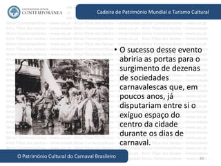 50
Cadeira de Património Mundial e Turismo Cultural
O Património Cultural do Carnaval Brasileiro
• O sucesso desse evento
abriria as portas para o
surgimento de dezenas
de sociedades
carnavalescas que, em
poucos anos, já
disputariam entre si o
exíguo espaço do
centro da cidade
durante os dias de
carnaval.
 