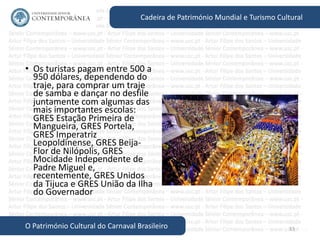 53
Cadeira de Património Mundial e Turismo Cultural
O Património Cultural do Carnaval Brasileiro
• Os turistas pagam entre 500 a
950 dólares, dependendo do
traje, para comprar um traje
de samba e dançar no desfile
juntamente com algumas das
mais importantes escolas:
GRES Estação Primeira de
Mangueira, GRES Portela,
GRES Imperatriz
Leopoldinense, GRES Beija-
Flor de Nilópolis, GRES
Mocidade Independente de
Padre Miguel e,
recentemente, GRES Unidos
da Tijuca e GRES União da Ilha
do Governador
 