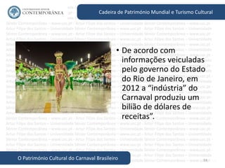 54
Cadeira de Património Mundial e Turismo Cultural
O Património Cultural do Carnaval Brasileiro
• De acordo com
informações veiculadas
pelo governo do Estado
do Rio de Janeiro, em
2012 a “indústria” do
Carnaval produziu um
bilião de dólares de
receitas”.
 
