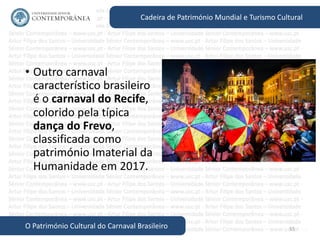 55
Cadeira de Património Mundial e Turismo Cultural
O Património Cultural do Carnaval Brasileiro
• Outro carnaval
característico brasileiro
é o carnaval do Recife,
colorido pela típica
dança do Frevo,
classificada como
património Imaterial da
Humanidade em 2017.
 