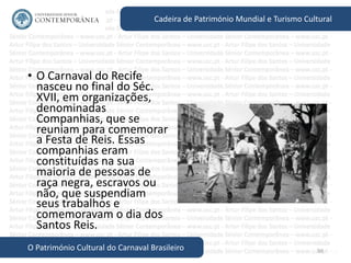 56
Cadeira de Património Mundial e Turismo Cultural
O Património Cultural do Carnaval Brasileiro
• O Carnaval do Recife
nasceu no final do Séc.
XVII, em organizações,
denominadas
Companhias, que se
reuniam para comemorar
a Festa de Reis. Essas
companhias eram
constituídas na sua
maioria de pessoas de
raça negra, escravos ou
não, que suspendiam
seus trabalhos e
comemoravam o dia dos
Santos Reis.
 