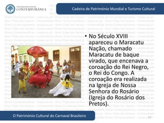 57
Cadeira de Património Mundial e Turismo Cultural
O Património Cultural do Carnaval Brasileiro
• No Século XVIII
apareceu o Maracatu
Nação, chamado
Maracatu de baque
virado, que encenava a
coroação do Rei Negro,
o Rei do Congo. A
coroação era realizada
na Igreja de Nossa
Senhora do Rosário
(Igreja do Rosário dos
Pretos).
 