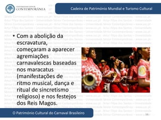 58
Cadeira de Património Mundial e Turismo Cultural
O Património Cultural do Carnaval Brasileiro
• Com a abolição da
escravatura,
começaram a aparecer
agremiações
carnavalescas baseadas
nos maracatus
(manifestações de
ritmo musical, dança e
ritual de sincretismo
religioso) e nos festejos
dos Reis Magos.
 