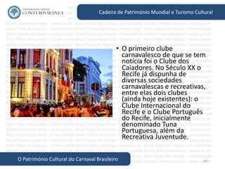59
Cadeira de Património Mundial e Turismo Cultural
O Património Cultural do Carnaval Brasileiro
• O primeiro clube
carnavalesco de que se tem
notícia foi o Clube dos
Caiadores. No Século XX o
Recife já dispunha de
diversas sociedades
carnavalescas e recreativas,
entre elas dois clubes
(ainda hoje existentes): o
Clube Internacional do
Recife e o Clube Português
do Recife, inicialmente
denominado Tuna
Portuguesa, além da
Recreativa Juventude.
 