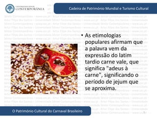 7
Cadeira de Património Mundial e Turismo Cultural
O Património Cultural do Carnaval Brasileiro
• As etimologias
populares afirmam que
a palavra vem da
expressão do latim
tardio carne vale, que
significa "adeus à
carne", significando o
período de jejum que
se aproxima.
 