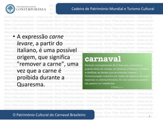 8
Cadeira de Património Mundial e Turismo Cultural
O Património Cultural do Carnaval Brasileiro
• A expressão carne
levare, a partir do
italiano, é uma possível
origem, que significa
"remover a carne", uma
vez que a carne é
proibida durante a
Quaresma.
 
