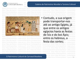 9
Cadeira de Património Mundial e Turismo Cultural
O Património Cultural do Carnaval Brasileiro
• Contudo, a sua origem
pode transportar-nos
até ao antigo Egipto, já
que entre os antigos
egípcios havia as festas
de Ísis e do boi Ápis;
entre os hebreus, a
festa das sortes;
 