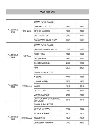 SOM NA RURAL RECEBE:
GLORINHA DO COCO 18:00 19:00
BETO DO BANDOLIM 19:20 20:20
GUSTAVO DA LUA 20:40 21:40
BONSUCESSO SAMBA CLUBE 22:00 23:00
SOM NA RURAL RECEBE:
COCO NA PISADA DO MESTRE 17:00 18:00
FIM DE FEIRA 18:20 19:20
GERALDO MAIA 19:40 20:40
COCO DE UMBIGADA 21:00 22:00
RIÁH 22:20 23:20
SOM NA RURAL RECEBE:
A COCADA 17:00 18:00
LUCINHA GUERRA 18:20 19:20
MAZULI 19:40 20:40
CILA DO COCO 21:00 22:00
VICTOR CAMAROTE 22:20 23:20
DUNAS DO BARATO - CARNAVAL
DO FUTURO
23:40 00:40
SOM NA RURAL RECEBE:
CIRANDA SANTANNA 17:00 18:00
MICHELE MONTEIRO 18:20 19:20
BIA MARINHO 19:40 20:40
ORQUESTRA DE BOLSO 21:00 22:00
PALCO NOVO CAIS
PALCO NOVO
CAIS
20/02 Segunda
PALCO NOVO
CAIS
16/02 Quinta
PALCO NOVO
CAIS
17/02 Sexta
PALCO NOVO
CAIS
19/02 Domingo
 