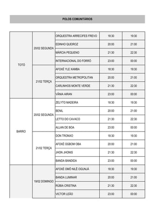 ORQUESTRA ARRECIFES FREVO 18:30 19:30
EDINHO QUEIROZ 20:00 21:00
MÁRCIA PEQUENO 21:30 22:30
INTERNACIONAL DO FORRÓ 23:00 00:00
AFOXÉ YLE XAMBA 18:30 19:30
ORQUESTRA METROPOLITAN 20:00 21:00
CARLINHOS MONTE VERDE 21:30 22:30
VÂNIA AIRAN 23:00 00:00
ZELYTO MADEIRA 18:30 19:30
BENIL 20:00 21:00
LETTO DO CAVACO 21:30 22:30
ALLAN DE BOA 23:00 00:00
DON TRONXO 18:30 19:30
AFOXÉ OGBOM OBA 20:00 21:00
JHON JHONIS 21:30 22:30
BANDA BANDIDA 23:00 00:00
AFOXÉ OMÔ NILÊ OGUNJÁ 18:30 19:30
BANDA LUMINAR 20:00 21:00
RÚBIA CRISTINA 21:30 22:30
VICTOR LEÃO 23:00 00:00
POLOS COMUNITÁRIOS
20/02 SEGUNDA
21/02 TERÇA
BARRO
TOTÓ
20/02 SEGUNDA
21/02 TERÇA
19/02 DOMINGO
CHÃO DE
ESTRELAS
 