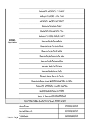 Grupo Bongar 17:00:00 | 18:00:00
Banda Abê Adulofe 18:00:00 | 19:00:00
Valdi Afonjah 19:00:00 | 20:00:00
20/02/23 -
Segunda-feira
RECIFE MATRIZ DA CULTURA POPULAR - TERÇA NEGRA
Maracatu Nação Raízes de África
Maracatu Nação Sol Brilhante
Maracatu Nação Xangô Alafim
Maracatu Nação Cambinda Estrela
Maracatu de Baque Virado NAÇÃO ENCANTO DA ALEGRIA
NAÇÃO DO MARACATU LEÃO DA CAMPINA
NAÇÃO MARACATU GATO PRETO
Nação do Maracatu AURORA AFRICANA
21/02/23 - Terça-
feira
NAÇÃO DO MARACATU ELEFANTE
MARACATU NAÇÃO LINDA FLOR
MARACATU NAÇÃO PORTO RICO
MARACATU NAÇÃO TIGRE
MARACATU ENCANTO DO PINA
MARACATU NAÇÃO BAQUE FORTE
Maracatu Nação Estrela Dalva
Maracatu Nação Estrela de Olinda
Maracatu Nação OXUM MIRIM
Maracatu Nação Raizes de Pai Adão
 