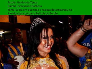Escola: Unidos da Tijuca
Rainha: Gracyanne Barbosa
Tema: O dia em que toda a realeza desembarcou na
Avenida para coroar o Rei Luiz do Sertão
 