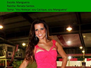 Escola: Mangueira
Rainha: Renata Santos
Tema: ‘Vou festejar, sou Cacique, sou Mangueira’
 