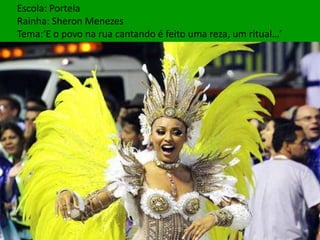 Escola: Portela
Rainha: Sheron Menezes
Tema:‘E o povo na rua cantando é feito uma reza, um ritual…’
 