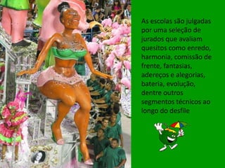 As escolas são julgadas
por uma seleção de
jurados que avaliam
quesitos como enredo,
harmonia, comissão de
frente, fantasias,
adereços e alegorias,
bateria, evolução,
dentre outros
segmentos técnicos ao
longo do desfile
 