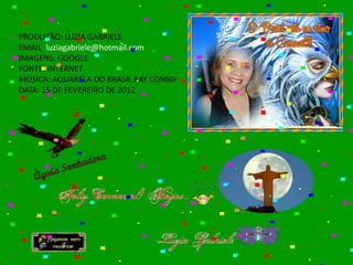 PRODUÇÃO: LUZIA GABRIELE
EMAIL: luziagabriele@hotmail.com
IMAGENS: GOOGLE
FONTE: INTERNET
MÚSICA: AQUARELA DO BRASIL RAY CONNIF
DATA: 15 DE FEVEREIRO DE 2012
 