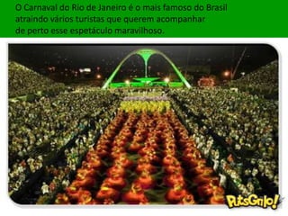 O Carnaval do Rio de Janeiro é o mais famoso do Brasil
atraindo vários turistas que querem acompanhar
de perto esse espetáculo maravilhoso.
 