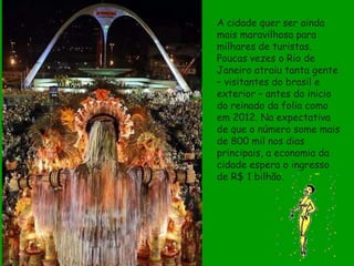 A cidade quer ser ainda
mais maravilhosa para
milhares de turistas.
Poucas vezes o Rio de
Janeiro atraiu tanta gente
– visitantes do brasil e
exterior – antes do inicio
do reinado da folia como
em 2012. Na expectativa
de que o número some mais
de 800 mil nos dias
principais, a economia da
cidade espera o ingresso
de R$ 1 bilhão.
 