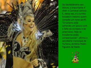 Do Sambódromo aos
blocos, o importante é
viver o Carnaval carioca.
E, desta vez, é o turista
brasileiro mesmo quem
compõe um novo perfil.
"O turismo está
sofrendo um pouco com
a falta do europeu e do
americano. Mas os
brasileiros estão
compensando", afirma o
secretário municipal de
Turismo, Antônio Pedro
Figueira de Mello
 