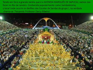 Tendo em foco a grande rainha que é a AVENIDA MARQUÊS DE SAPUCAI, vamos nos
focar no Rio de Janeiro. Conhecida popularmente como Sambódromo,
o local onde ocorre os desfiles das Escolas de Samba do grupo I, na verdade
 chama-se ‘Passarela Professor Darcy Ribeiro’.
 