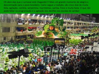Oh abre alas que o carnaval está chegando!!! Mais um grande momento de alegria e
descontração para o povo brasileiro. Como segue a tradição, são cinco dias de muita
folia, agitação, confete, serpentina, marchinhas, samba, frevo e muita festa. O que não
pode faltar na programação é a agitação dos desfiles das escolas de samba!
 