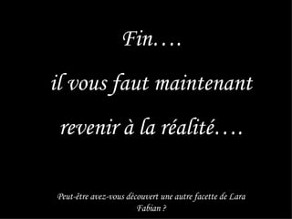 Fin…. il vous faut maintenant revenir à la réalité…. Peut-être avez-vous découvert une autre facette de Lara Fabian ? 