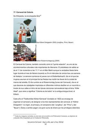 Secuencia Carnaval - Aquí y allá, ayer y hoy. DGCyE
50
17. Carnaval de Colonia
De Wikipedia, la enciclopedia libre22
Das Kölner Dreigestirn 2005 (Jungfrau, Prinz, Bauer)
Kölner Rosenmontagszug (2004)
El Carnaval de Colonia, también conocido como la "quinta estación", es uno de los
acontecimientos culturales más importantes de Alemania. El pistoletazo de salida se
da el 11 de noviembre a las 11:11 en el Alter Markt aunque la verdadera fiesta tiene
lugar durante el mes de febrero tocando su fin el miércoles de ceniza tras una semana
de festejos. La semana comienza el jueves con el Weiberfastnacht, día en el que las
mujeres asumen el rol principal de las fiestas tras recibir las llaves de la ciudad de
manos del alcalde. El día cumbre es el Rosenmontag (lunes del Carnaval), día en el
que decenas de cabalgatas inspiradas en diferentes motivos desfilan en un recorrido a
través de sus calles al ritmo de las típicas canciones carnavaleras bajo el lema “Kölle
Alaaf”, que viene a significar “Colonia es de todos” en la antigua lengua local, el
Kölsch.
Cada año el “Festkomitee Kölner Karneval” (fundado en 1823) se encarga de
organizar el carnaval y de designar a los tres representantes del carnaval, el “Kölner
Dreigestirn”: la virgen, el príncipe y el campesino (die “Jungfrau”, der “Prinz” y der
“Bauer”); Éstos a cambio pagan una gran suma de dinero por los privilegios obtenidos
22
Todas las imágenes incluidas en esta nota son un archivo de Wikimedia Commons, un depósito de
contenido libre hospedado por la Fundación Wikimedia.
 