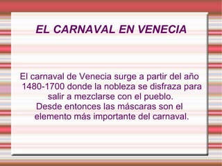 EL CARNAVAL EN VENECIA El carnaval de Venecia surge a partir del año 1480-1700 donde la nobleza se disfraza para salir a mezclarse con el pueblo.  Desde entonces las máscaras son el elemento más importante del carnaval. 