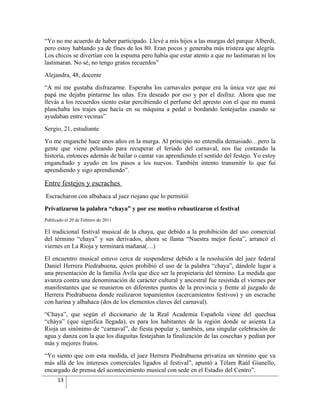 “Yo no me acuerdo de haber participado. Llevé a mis hijos a las murgas del parque Alberdi,
pero estoy hablando ya de fines de los 80. Eran pocos y generaba más tristeza que alegría.
Los chicos se divertían con la espuma pero había que estar atento a que no lastimaran ni los
lastimaran. No sé, no tengo gratos recuerdos”
Alejandra, 48, docente
“A mí me gustaba disfrazarme. Esperaba los carnavales porque era la única vez que mi
papá me dejaba pintarme las uñas. Era deseado por eso y por el disfraz. Ahora que me
llevás a los recuerdos siento estar percibiendo el perfume del apresto con el que mi mamá
planchaba los trajes que hacía en su máquina a pedal o bordando lentejuelas cuando se
ayudaban entre vecinas”
Sergio, 21, estudiante
Yo me enganché hace unos años en la murga. Al principio no entendía demasiado…pero la
gente que viene peleando para recuperar el feriado del carnaval, nos fue contando la
historia, entonces además de bailar o cantar vas aprendiendo el sentido del festejo. Yo estoy
enganchado y ayudo en los pasos a los nuevos. También intento transmitir lo que fui
aprendiendo y sigo aprendiendo”.

Entre festejos y escraches
Escracharon con albahaca al juez riojano que lo permitió
Privatizaron la palabra “chaya” y por ese motivo rebautizaron el festival
Publicado el 20 de Febrero de 2011

El tradicional festival musical de la chaya, que debido a la prohibición del uso comercial
del término “chaya” y sus derivados, ahora se llama “Nuestra mejor fiesta”, arrancó el
viernes en La Rioja y terminará mañana(…)
El encuentro musical estuvo cerca de suspenderse debido a la resolución del juez federal
Daniel Herrera Piedrabuena, quien prohibió el uso de la palabra “chaya”, dándole lugar a
una presentación de la familia Ávila que dice ser la propietaria del término. La medida que
avanza contra una denominación de carácter cultural y ancestral fue resistida el viernes por
manifestantes que se reunieron en diferentes puntos de la provincia y frente al juzgado de
Herrera Piedrabuena donde realizaron topamientos (acercamientos festivos) y un escrache
con harina y albahaca (dos de los elementos claves del carnaval).
“Chaya”, que según el diccionario de la Real Academia Española viene del quechua
“cháya” (que significa llegada), es para los habitantes de la región donde se asienta La
Rioja un sinónimo de “carnaval”, de fiesta popular y, también, una singular celebración de
agua y danza con la que los diaguitas festejaban la finalización de las cosechas y pedían por
más y mejores frutos.
“Yo siento que con esta medida, el juez Herrera Piedrabuena privatiza un término que va
más allá de los intereses comerciales ligados al festival”, apuntó a Télam Raúl Gianello,
encargado de prensa del acontecimiento musical con sede en el Estadio del Centro”.
      13
 