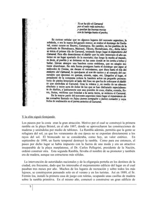 Y la elite siguió festejando
Los paseos por la costa eran la gran atracción. Motivo por el cual se construyó la primera
rambla en la playa Bristol, en el año 1887, donde se aprovecharon las construcciones de
maderas y uniéndolas por medio de tablones. La Rambla además, permitía que la gente se
refugiara del sol, ya que los veraneantes de esa época no se exponían directamente a los
rayos del sol. El bronceado no se consideraba, como hoy, un valor estético. En
septiembre de 1890, un fuerte temporal destruyó la rambla. Como para ese entonces, el
paseo por dicho lugar se había impuesto con la fuerza de una moda y era un atractivo
inseparable de la playa marplatense, el Dr. Carlos Pellegrini, presidente de la Nación,
ordenó construir otra. Esta segunda Rambla, llevaba el nombre de su promotor y también
era de madera, aunque sus estructuras más sólidas.

  La intervención de autoridades nacionales y de la oligarquía porteña en los destinos de la
ciudad, era frecuente, dado que les interesaba el mejoramiento edilicio del lugar en el cual
pasaban tres meses por año. Muchos de los lugares de recreación y sobre todos los más
lujosos, se construyeron pensando solo en el verano y en los turistas. Así en 1889, el Sr.
Fermín Iza, instaló la primera casa de juego con ruletas, ocupando unas casillas de madera
sobre la rambla primitiva. En el mismo año, comenzó a construirse un gran edificio de

      5
 