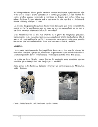 No había pasado una década que las tensiones sociales introdujeron expresiones que lejos
de los dioses antiguos estarán centrados en la simbología gauchesca. Serán entonces los
centros criollos quienes comenzarán a centralizar las disputas por trofeos. Sobre todo
cobrará la figura de Juan Moreira será la representación más significativa: sinónimo de
rudeza, valiente y hábil para el canto.

Las crónicas de época relatan curiosas descripciones dan cuenta que, como sostiene Prieto,
pareció revelar la identificación con un modo de ser, una personalidad en los que se
inscribían los rasgos más característicos del ser nacional.

Estas personificaciones de los Juan Moreira en el grupo de inmigrantes, provocaba
inconvenientes en los encuentros festivos, pues para el sentir criollo significaba una falta de
respeto a la construcción de la nación, centralmente en los sectores populares, que no veían
con buenos ojos las transformaciones de un Juan Moreira con aires de cocoliche.

Los corsos

Los corsos en las calles eran los festejos públicos. Su acceso era libre y estaba animado por
mascaritas, carruajes y grupos de jóvenes que se presentaban como artistas del carnaval.
Estaban organizados por los comerciantes y vecinos de las distintas zonas de la ciudad.

La gestión de Jorge Newbery como director de alumbrado sumo complejos adornos
lumínicos que se incorporaban a los festejos para el año 1900.

Había corsos en los barrios de Belgrano y Flores; y en territorio provincial Morón, San
Isidro y Quilmes.




Cadete y Gaucho Carnavales 1941. Plaza Lavalle (Archivo Personal)




       8
 