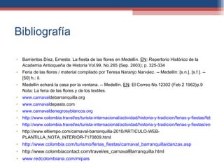 Bibliografía Barrientos Díez, Ernesto. La fiesta de las flores en Medellín.  EN : Repertorio Histórico de la Academia Antioqueña de Historia Vol.99, No.265 (Sep. 2003); p. 325-334 Feria de las flores / material compilado por Teresa Naranjo Narváez. -- Medellín: [s.n.], [s.f.]. -- [50] h.: il.  Medellín echará la casa por la ventana. -- Medellín.  EN : El Correo No.12302 (Feb 2 1962)p.9  Nota: La feria de las flores y de los textiles. www.carnavaldebarranquilla.org www.carnavaldepasto.com www.carnavaldenegrosyblancos.org http://www.colombia.travel/es/turista-internacional/actividad/historia-y-tradicion/ferias-y-fiestas/febrero/carnaval-de-barranquilla http://www.colombia.travel/es/turista-internacional/actividad/historia-y-tradicion/ferias-y-fiestas/enero/carnaval-de-negros-y-blancos-en-pasto http://www.eltiempo.com/carnaval-barranquilla-2010/ARTICULO-WEB-PLANTILLA_NOTA_INTERIOR-7170809.html http://www.colombia.com/turismo/ferias_fiestas/carnaval_barranquilla/danzas.asp http://www.colombiacontact.com/travel/es_carnavalBarranquilla.html www.redcolombiana.com/mipais 