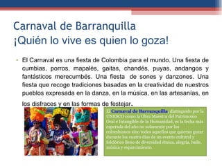 Carnaval de Barranquilla ¡Quién lo vive es quien lo goza! El Carnaval es una fiesta de Colombia para el mundo. Una fiesta de cumbias, porros, mapalés, gaitas, chandés, puyas, andangos y fantásticos merecumbés. Una fiesta  de sones y danzones. Una fiesta que recoge tradiciones basadas en la creatividad de nuestros pueblos expresada en la danza, en la música, en las artesanías, en los disfraces y en las formas de festejar. El  Carnaval de Barranquilla  , distinguido por la UNESCO como la Obra Maestra del Patrimonio Oral e Intangible de la Humanidad, es la fecha más esperada del año no solamente por los colombianos sino todos aquellos que quieran gozar durante los cuatro días de un evento cultural y folclórico lleno de diversidad étnica, alegría, baile, música y esparcimiento. 