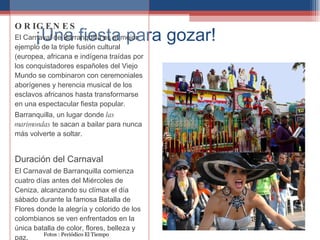 ¡Una fiesta para gozar! Orígenes del Carnaval de Barranquilla El Carnaval de Barranquilla es el mejor ejemplo de la triple fusión cultural (europea, africana e indígena), en la que las festividades católicas  ORIGENES El Carnaval de Barranquilla es el mejor ejemplo de la triple fusión cultural (europea, africana e indígena traídas por los conquistadores españoles del Viejo Mundo se combinaron con ceremoniales aborígenes y herencia musical de los esclavos africanos hasta transformarse en una espectacular fiesta popular. Barranquilla, un lugar donde  las marimondas  te sacan a bailar para nunca más volverte a soltar. Duración del Carnaval El Carnaval de Barranquilla comienza cuatro días antes del Miércoles de Ceniza, alcanzando su clímax el día sábado durante la famosa Batalla de Flores donde la alegría y colorido de los colombianos se ven enfrentados en la única batalla de color, flores, belleza y paz. Fotos : Periódico El Tiempo 