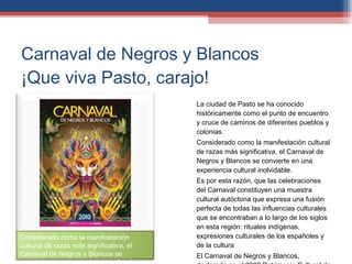 Carnaval de Negros y Blancos ¡Que viva Pasto, carajo! La ciudad de Pasto se ha conocido históricamente como el punto de encuentro y cruce de caminos de diferentes pueblos y colonias. Considerado como la manifestación cultural de razas más significativa, el Carnaval de Negros y Blancos se convierte en una experiencia cultural inolvidable. Es por esta razón, que las celebraciones del Carnaval constituyen una muestra cultural autóctona que expresa una fusión perfecta de todas las influencias culturales que se encontraban a lo largo de los siglos en esta región: rituales indígenas, expresiones culturales de los españoles y de la cultura  El Carnaval de Negros y Blancos, declarado en el 2002 Patrimonio Cultural de la Nación, se celebra cada año en Pasto, una ciudad andina situada en el suroccidente de Colombia, del 4 al 6 de enero. Considerado como la manifestación cultural de razas más significativa, el Carnaval de Negros y Blancos se convierte en una experiencia cultural inolvidable. 