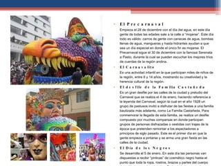 ¡Fiesta y cultura! El Precarnaval  Empieza el 28 de diciembre con el día del agua, en este día gente de todas las edades sale a la calle a “mojarse”. Este día todo es válido: carros de gente con canecas de agua, bombas llenas de agua, mangueras y hasta hidrantes ayudan a que sea un día especial en donde el único fin es mojarse. El Precarnaval sigue el 30 de diciembre con la famosa Serenata a Pasto, durante la cual se pueden escuchar los mejores tríos de cuerdas de la región andina.  El Carnavalito  Es una actividad infantil en la que participan miles de niños de la región, entre 6 y 14 años, mostrando su creatividad y la herencia cultural de la región.  El desfile de la Familia Castañeda  Es un gran desfile por las calles de la ciudad y preludio del Carnaval que se realiza el 4 de enero, haciendo referencia a la leyenda del Carnaval, según la cual en el año 1928 un grupo de pastusos invitó a disfrutar de las fiestas a una familia bautizada más adelante, como La Familia Castañeda. Para conmemorar la llegada de esta familia, se realiza un desfile compuesto por muchas comparsas en donde participan grupos de personas disfrazadas o vestidas con trajes de la época que pretenden remontar a los espectadores a principios de siglo pasado. Este es el primer día en que la gente empieza a pintarse y se arma una gran fiesta en las calles de la ciudad.  El Día de los Negros  Se desarrolla el 5 de enero. En este día las personas van dispuestas a recibir “pinticas” de cosmético negro hasta el punto que toda la ropa, rostros, brazos y partes del cuerpo descubiertas queden pintadas. En la ciudad se organizan tablados con orquestas en donde no hay diferencias de razas y clases sociales.  El Día de los Blancos  El 6 de enero, las reglas de juego cambian y en vez de la “pintica negra o de colores” las personas se echan talco blanco. La fiesta comienza con el desfile de carrozas con inmensas figuras hechas por los artesanos, convirtiéndose en una demostración cultural fascinante y llena de alegría.  