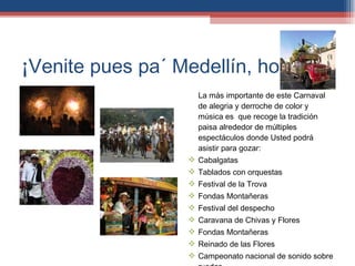 ¡Venite pues pa´ Medellín, hombre! La más importante de este Carnaval de alegría y derroche de color y música es  que recoge la tradición paisa alrededor de múltiples espectáculos donde Usted podrá asistir para gozar: Cabalgatas Tablados con orquestas Festival de la Trova Fondas Montañeras Festival del despecho Caravana de Chivas y Flores Fondas Montañeras Reinado de las Flores Campeonato nacional de sonido sobre ruedas 