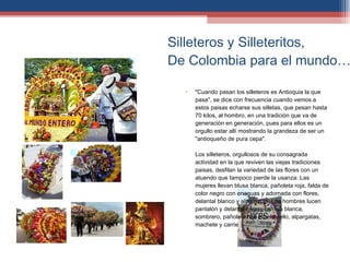 Silleteros y Silleteritos,  De Colombia para el mundo…. "Cuando pasan los silleteros es Antioquia la que pasa", se dice con frecuencia cuando vemos a estos paisas echarse sus silletas, que pesan hasta 70 kilos, al hombro, en una tradición que va de generación en generación, pues para ellos es un orgullo estar allí mostrando la grandeza de ser un "antioqueño de pura cepa".  Los silleteros, orgullosos de su consagrada actividad en la que reviven las viejas tradiciones paisas, desfilan la variedad de las flores con un atuendo que tampoco pierde la usanza: Las mujeres llevan blusa blanca, pañoleta roja, falda de color negro con enaguas y adornada con flores, delantal blanco y alpargatas. Los hombres lucen pantalón y delantal negro, camisa blanca, sombrero, pañoleta roja en el cuello, alpargatas, machete y carriel. 