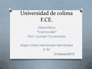 Universidad de colima
        F.CE.
            Informática
           *Carnavales*
    Prof. Lourdes Covarrubias

Edgar Mario Hernández Hernández
              2 *A*
                    21/marzo/2012
 