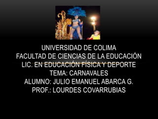 UNIVERSIDAD DE COLIMA
FACULTAD DE CIENCIAS DE LA EDUCACIÓN
  LIC. EN EDUCACIÓN FÍSICA Y DEPORTE
           TEMA: CARNAVALES
   ALUMNO: JULIO EMANUEL ABARCA G.
      PROF.: LOURDES COVARRUBIAS
 
