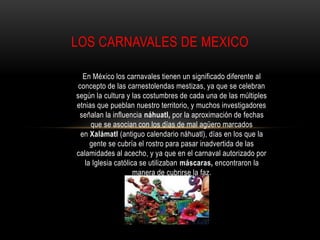 LOS CARNAVALES DE MEXICO

   En México los carnavales tienen un significado diferente al
 concepto de las carnestolendas mestizas, ya que se celebran
según la cultura y las costumbres de cada una de las múltiples
etnias que pueblan nuestro territorio, y muchos investigadores
 señalan la influencia náhuatl, por la aproximación de fechas
     que se asocian con los días de mal agüero marcados
  en Xalámatl (antiguo calendario náhuatl), días en los que la
     gente se cubría el rostro para pasar inadvertida de las
calamidades al acecho, y ya que en el carnaval autorizado por
   la Iglesia católica se utilizaban máscaras, encontraron la
                     manera de cubrirse la faz .
 