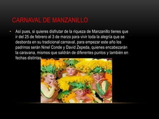 CARNAVAL DE MANZANILLO
• Así pues, si quieres disfrutar de la riqueza de Manzanillo tienes que
  ir del 25 de febrero al 3 de marzo para vivir toda la alegría que se
  desborda en su tradicional carnaval, para empezar este año los
  padrinos serán Ninel Conde y David Zepeda, quienes encabezarán
  la caravana, mismos que saldrán de diferentes puntos y también en
  fechas distintas.
 