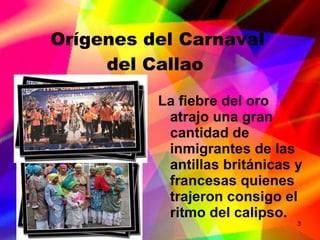 Orígenes del Carnaval del Callao La fiebre del oro atrajo una gran cantidad de inmigrantes de las antillas británicas y francesas quienes trajeron consigo el ritmo del calipso. 